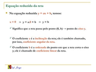Prof. Jorge
Equação reduzida da reta
 Na equação reduzida y = ax + b, temos:
 Significa que a reta passa pelo ponto (0, b) → ponto do eixo y.
x = 0 ⇒ y = a.0 + b ⇒ y = b
 O coeficiente a é a inclinação da reta; ele é também chamado,
por isso, coeficiente angular da reta.
 O coeficiente b é a ordenada do ponto em que a reta corta o eixo
y; ele é chamado de coeficiente linear da reta.
 