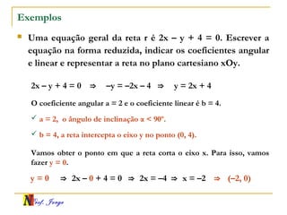 Prof. Jorge
Exemplos
 Uma equação geral da reta r é 2x – y + 4 = 0. Escrever a
equação na forma reduzida, indicar os coeficientes angular
e linear e representar a reta no plano cartesiano xOy.
O coeficiente angular a = 2 e o coeficiente linear é b = 4.
2x – y + 4 = 0 ⇒ –y = –2x – 4 ⇒ y = 2x + 4
 a = 2, o ângulo de inclinação α < 90º.
 b = 4, a reta intercepta o eixo y no ponto (0, 4).
Vamos obter o ponto em que a reta corta o eixo x. Para isso, vamos
fazer y = 0.
y = 0 ⇒ 2x – 0 + 4 = 0 ⇒ 2x = –4 ⇒ x = –2 ⇒ (–2, 0)
 