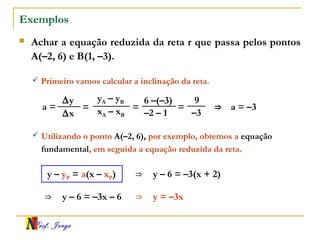 Prof. Jorge
Exemplos
 Achar a equação reduzida da reta r que passa pelos pontos
A(–2, 6) e B(1, –3).
xA – xB
yA – yB
–2 – 1
6 –(–3)
a =
∆x
∆y
= =
 Primeiro vamos calcular a inclinação da reta.
–3
9
= ⇒ a = –3
 Utilizando o ponto A(–2, 6), por exemplo, obtemos a equação
fundamental, em seguida a equação reduzida da reta.
y – yP = a(x – xP) ⇒ y – 6 = –3(x + 2)
⇒ y – 6 = –3x – 6 ⇒ y = –3x
 
