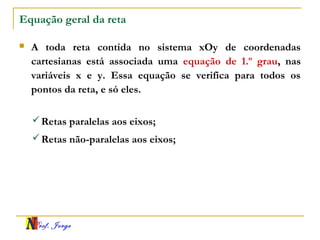 Prof. Jorge
Equação geral da reta
 A toda reta contida no sistema xOy de coordenadas
cartesianas está associada uma equação de 1.º grau, nas
variáveis x e y. Essa equação se verifica para todos os
pontos da reta, e só eles.
Retas paralelas aos eixos;
Retas não-paralelas aos eixos;
 