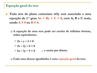 Equação geral da reta
 Toda reta do plano cartesiano xOy está associada a uma
equação de 1.º grau Ax + By + C = 0, com A, B e C reais,
sendo A ≠ 0 ou B ≠ 0.
 A equação de uma reta pode ser escrita de infinitas formas,
todas equivalentes.
 2x – y – 3 = 0
 4x – 2y – 6 = 0
 6x – 3y – 9 = 0 ... e assim por diante.
 Cada uma dessas igualdades é uma equação geral da reta.
 