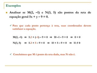 Exemplos
 Analisar se M(2, –1) e N(3, 5) são pontos da reta de
equação geral 5x + y – 9 = 0.
⇒ 5.2 + (–1) – 9 = 0
 Para que cada ponto pertença à reta, suas coordenadas devem
satisfazer a equação.
M(2, –1) ⇒ 10 –1 – 9 = 0 ⇒ 0 = 0
⇒ 5.3 + 5 – 9 = 0
N(3, 5) ⇒ 15 + 5 – 9 = 0 ⇒ 11 ≠ 0
 Concluímos que M é ponto da reta dada, mas N não é.
 