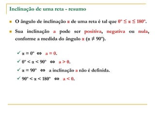 Inclinação de uma reta - resumo
 O ângulo de inclinação α de uma reta é tal que 0º ≤ α ≤ 180º.
 Sua inclinação a pode ser positiva, negativa ou nula,
conforme a medida do ângulo α (α ≠ 90º).
 α = 0º ⇔ a = 0.
 0º < α < 90º ⇔ a > 0.
 α = 90º ⇔ a inclinação a não é definida.
 90º < α < 180º ⇔ a < 0.
 