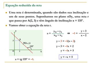 Equação reduzida da reta
 Uma reta é determinada, quando são dados sua inclinação e
um de seus pontos. Suponhamos no plano xOy, uma reta r
que passa por A(2, 3) e têm ângulo de inclinação α = 135º.
 Vamos obter a equação da reta r.
x
y
O
135º
A
2
3
M(x, y)
xM – xA
yM – yA
a = tg 135º = –1.
x – 2
y – 3
–1 =
a =
y – 3 = –1(x – 2)
y – 3 = –1x + 2
y = –1x + 5
⇒
y = –x + 5
 
