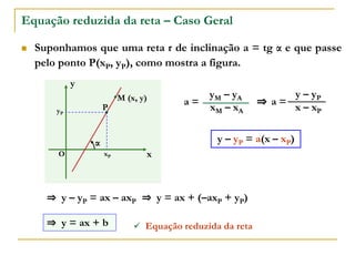 Equação reduzida da reta – Caso Geral
 Suponhamos que uma reta r de inclinação a = tg α e que passe
pelo ponto P(xP, yP), como mostra a figura.
x
y
O
α
P
xP
yP
M (x, y)
xM – xA
yM – yA
x – xP
y – yP
a =
a =
y – yP = a(x – xP)
⇒
⇒ y – yP = ax – axP ⇒ y = ax + (–axP + yP)
⇒ y = ax + b  Equação reduzida da reta
 