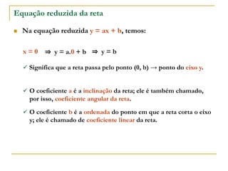 Equação reduzida da reta
 Na equação reduzida y = ax + b, temos:
 Significa que a reta passa pelo ponto (0, b) → ponto do eixo y.
x = 0 ⇒ y = a.0 + b ⇒ y = b
 O coeficiente a é a inclinação da reta; ele é também chamado,
por isso, coeficiente angular da reta.
 O coeficiente b é a ordenada do ponto em que a reta corta o eixo
y; ele é chamado de coeficiente linear da reta.
 