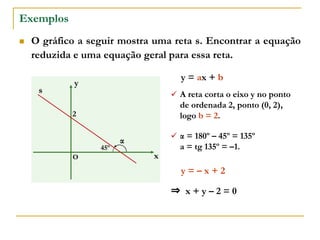 Exemplos
 O gráfico a seguir mostra uma reta s. Encontrar a equação
reduzida e uma equação geral para essa reta.
x
y
O
s
45º
2
y = ax + b
 A reta corta o eixo y no ponto
de ordenada 2, ponto (0, 2),
logo b = 2.
 α = 180º – 45º = 135º
a = tg 135º = –1.
y = – x + 2
⇒ x + y – 2 = 0
α
 
