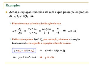 Exemplos
 Achar a equação reduzida da reta r que passa pelos pontos
A(–2, 6) e B(1, –3).
xA – xB
yA – yB
–2 – 1
6 –(–3)
a =
x
y
= =
 Primeiro vamos calcular a inclinação da reta.
–3
9
= ⇒ a = –3
 Utilizando o ponto A(–2, 6), por exemplo, obtemos a equação
fundamental, em seguida a equação reduzida da reta.
y – yP = a(x – xP) ⇒ y – 6 = –3(x + 2)
⇒ y – 6 = –3x – 6 ⇒ y = –3x
 