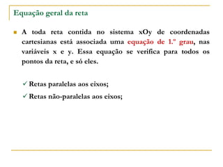 Equação geral da reta
 A toda reta contida no sistema xOy de coordenadas
cartesianas está associada uma equação de 1.º grau, nas
variáveis x e y. Essa equação se verifica para todos os
pontos da reta, e só eles.
 Retas paralelas aos eixos;
 Retas não-paralelas aos eixos;
 