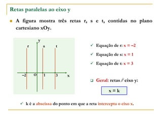 Retas paralelas ao eixo y
 A figura mostra três retas r, s e t, contidas no plano
cartesiano xOy.
x
y
O 3
–2
r s  Equação de r: x = –2
1
t
 Equação de s: x = 1
 Equação de t: x = 3
 Geral: retas ∕∕ eixo y:
x = k
 k é a abscissa do ponto em que a reta intercepta o eixo x.
 