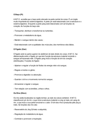 O Baço (Pi) 
A M.T.C. acredita que o baço está colocado na parte central do corpo. É um órgão 
muito importante do sistema digestivo. A parte yin está relacionada com a estrutura e o 
sistema digestivo. Enquanto a parte yang está relacionada com as funções do 
coração. As funções do baço são: 
- Transportar, distribuir e transformar os nutrientes; 
- Promover o metabolismo da água; 
- Mantém o sangue dentro dos vasos; 
- Está relacionado com a qualidade dos músculos, dos membros e dos lábios. 
O Fígado (Gan) 
O fígado está na parte superior do abdômen do lado direito do corpo. A M.T.C. faz 
diferenciação entre o fígado yin que tem função da estrutura material incluindo o 
sangue armazenado nele. O fígado yang inclui a função do tchi do coração 
(distribuição). Funções do fígado: 
- Aplainar e regular a função de fluidez da energia vital e do sangue; 
- Regula a mente e o gênio; 
- Promove a digestão e a absorção; 
- Guardar o tchi e o movimento normal do sangue; 
- Armazenar e regular o sangue; 
- Tem relação com os tendões, unhas e olhos. 
Os Rins (Shen) 
Os rins estão localizados na região lombar, ao lado da coluna vertebral. A M.T.C. 
classifica em yin do rim, o que inclui a estrutura material e o jing qi inato, em yang do 
rim, o que inclui a sua parte funcional e o calor. O tchi dos rins é produzido pelo jing qi 
inato. As funções dos rins são: 
- Reservatório do Jing Qi Inato e adquirido; 
- Regulação do metabolismo da água; 
- Controlar e promover a inspiração; 
 