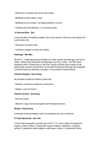 - Determinar a condição dos ossos e da medula; 
- Manifesta-se pelo cabelo e calor; 
- Manifesta-se nos ouvidos, nos órgãos genitais e no ânus; 
- O Estudo dos Seis Intestinos - Fu (Vísceras Yang). 
A Vesícula Biliar - Dan 
A vesícula biliar é acoplada ao fígado. Ela é oca e ela tem a forma de uma cápsula. As 
suas funções são: 
- Armazena e excreta a bílis; 
- Controla a coragem e a força de vontade. 
Estômago - Wei Wan 
Na M.T.C., o estômago pode ser dividido em: parte superior do estômago, que inclui a 
cárdia - Shang Wan; parte baixa do estômago, que inclui o piloro - Xia Wan; parte 
área/vazia entre o Shang Wan e o Xia Wan, chama-se Zhong Wan e todas as três 
partes juntas chamam-se Wei Wan. As principais funções do estômago são a digestão 
e transformação dos alimentos e da água. A sua energia flui descendendo. 
Intestino Delgado - Xiao Chang 
As principais funções do intestino grosso são: 
- Receber, transformar e absorver os alimentos; 
- Separar o puro do impuro. 
Intestino Grosso – Da Chang 
- Eliminar a fezes; 
- Absorver a água excessiva originária da formação das fezes. 
Bexiga - Pang Guang 
A principal função da bexiga é servir de receptáculo da urina e eliminá-la. 
O Triplo Aquecedor - San Jiao 
O termo triplo aquecedor é peculiar para a M.T.C. É o nome coletivo do aquecedor 
superior, médio e inferior. O aquecedor superior engloba o diafragma, coração e 
pulmão. O aquecedor médio engloba o estômago e o baço. E o aquecedor inferior 
 