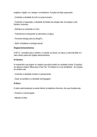 engloba o fígado, rim, bexiga e os intestinos. Funções do triplo aquecedor: 
- Controlar a atividade do tchi no corpo humano; 
- Controlar a respiração, a atividade da fluidez da energia vital, do sangue e dos 
líquidos corporais; 
- Distribuir os nutrientes e o tchi; 
- Transformar e transportar os alimentos e a água; 
- Fornecer energia para os Zang/Fu; 
- Nutrir e fortalecer a energia sexual. 
Órgãos Extraordinários 
A M.T.C. considera que o cérebro, a medula, os ossos, os vasos, a vesícula biliar e o 
útero fazem parte dos órgãos extraordinários. 
O Cérebro 
A medula tem sua origem no cérebro que está contido na cavidade cranial. O capítulo 
do clássico médico "Miraculous Pivot" diz: "O Cérebro é o mar da Medula". As funções 
do cérebro são: 
- Controlar a atividade mental e o pensamento; 
- Guiar os sentidos e a atividade da linguagem. 
O Útero 
O útero está localizado na parte inferior do abdômen feminino. As suas funções são: 
- Produzir a menstruação; 
- Morada do feto. 

