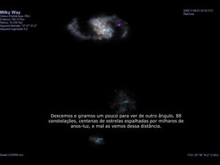 Descemos e giramos um pouco para ver de outro ângulo. 88
constelações, centenas de estrelas espalhadas por milhares de
          anos-luz, e mal as vemos dessa distância.
 