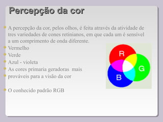 Percepção da corPercepção da cor
A percepção da cor, pelos olhos, é feita através da atividade de
tres variedades de cones retinianos, em que cada um é sensível
a um comprimento de onda diferente.
Vermelho
Verde
Azul - violeta
As cores primaria geradoras mais
prováveis para a visão da cor
O conhecido padrão RGB
 