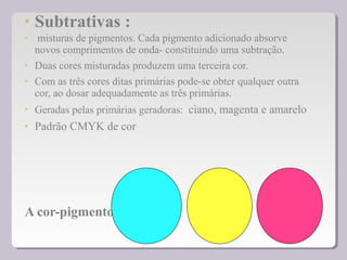 • Subtrativas :
• misturas de pigmentos. Cada pigmento adicionado absorve
novos comprimentos de onda- constituindo uma subtração.
• Duas cores misturadas produzem uma terceira cor.
• Com as três cores ditas primárias pode-se obter qualquer outra
cor, ao dosar adequadamente as três primárias.
• Geradas pelas primárias geradoras: ciano, magenta e amarelo
• Padrão CMYK de cor
A cor-pigmento
 