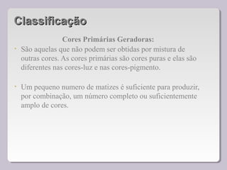ClassificaçãoClassificação
Cores Primárias Geradoras:
• São aquelas que não podem ser obtidas por mistura de
outras cores. As cores primárias são cores puras e elas são
diferentes nas cores-luz e nas cores-pigmento.
• Um pequeno numero de matizes é suficiente para produzir,
por combinação, um número completo ou suficientemente
amplo de cores.
 