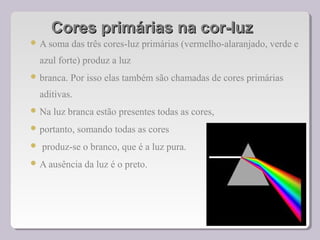 Cores primárias na cor-luzCores primárias na cor-luz
 A soma das três cores-luz primárias (vermelho-alaranjado, verde e
azul forte) produz a luz
 branca. Por isso elas também são chamadas de cores primárias
aditivas.
 Na luz branca estão presentes todas as cores,
 portanto, somando todas as cores
 produz-se o branco, que é a luz pura.
 A ausência da luz é o preto.
 