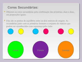  Obtemos as cores secundárias pela combinação das primárias, duas a duas,
em proporções iguais.
 Elas são os pontos de equilíbrio entre os dois matizes de origem. As
secundárias junto com as primárias formam o conjunto de matizes que
podem ser reconhecidos com segurança pela visão.
Verde Violeta Laranja
+ + +
 