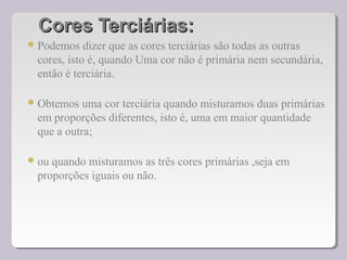 Cores Terciárias:Cores Terciárias:
Podemos dizer que as cores terciárias são todas as outras
cores, isto é, quando Uma cor não é primária nem secundária,
então é terciária.
Obtemos uma cor terciária quando misturamos duas primárias
em proporções diferentes, isto é, uma em maior quantidade
que a outra;
ou quando misturamos as três cores primárias ,seja em
proporções iguais ou não.
 