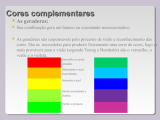 Cores complementaresCores complementares
As geradoras:
 Sua combinação gera um branco ou cinzentado monocromático
 As geradoras são responsáveis pelo processo de visão e reconhecimento das
cores. São as necessárias para produzir fisicamente uma serie de cores, logo as
mais prováveis para a visão (segundo Young e Hemholtz) são o vermelho, o
verde e o violeta.
Vermelho e verde
azulado
Alaranjado e azul
esverdeado
Amarelo e azul
Verde amarelado e
violeta
Verde a púrpura
 