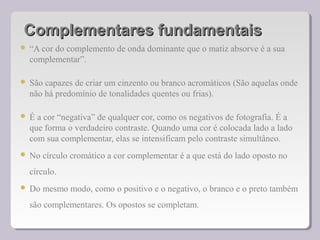 Complementares fundamentaisComplementares fundamentais
 “A cor do complemento de onda dominante que o matiz absorve é a sua
complementar”.
 São capazes de criar um cinzento ou branco acromáticos (São aquelas onde
não há predomínio de tonalidades quentes ou frias).
 É a cor “negativa” de qualquer cor, como os negativos de fotografia. É a
que forma o verdadeiro contraste. Quando uma cor é colocada lado a lado
com sua complementar, elas se intensificam pelo contraste simultâneo.
 No círculo cromático a cor complementar é a que está do lado oposto no
círculo.
 Do mesmo modo, como o positivo e o negativo, o branco e o preto também
são complementares. Os opostos se completam.
 