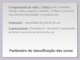 Parâmetro de classificação das coresParâmetro de classificação das cores
• Comprimento de onda = Matiz (azul, vermelho,
laranja, ciano, magenta, amarelo...) Matiz é a cor em
sua máxima intensidade; é a própria cor.
• Saturação = quantidade da pureza da cor
• Luminosidade = luminância, vinculado à quantidade
de branco ou preto na mistura da cor.
 