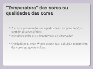 "Temperatura" das cores ou"Temperatura" das cores ou
qualidades das coresqualidades das cores
As cores possuem diversas qualidades e temperaturas", e
também diversos efeitos
excitantes sobre o sistema nervoso do observador.
O psicólogo alemão Wundt estabeleceu a divisão fundamental
das cores em quente e frias.
 