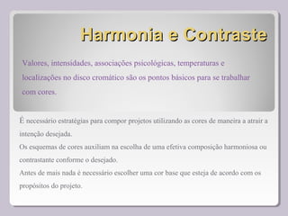Harmonia e ContrasteHarmonia e Contraste
É necessário estratégias para compor projetos utilizando as cores de maneira a atrair a
intenção desejada.
Os esquemas de cores auxiliam na escolha de uma efetiva composição harmoniosa ou
contrastante conforme o desejado.
Antes de mais nada é necessário escolher uma cor base que esteja de acordo com os
propósitos do projeto.
Valores, intensidades, associações psicológicas, temperaturas e
localizações no disco cromático são os pontos básicos para se trabalhar
com cores.
 