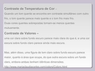 Contraste de Temperatura de Cor –
Quando um tom quente se encontra em contraste simultâneo com outro
frio, o tom quente parece mais quente e o tom frio mais frio.
Duas cores quentes sobrepostas tornam-se menos quentes
mutuamente.
Contraste de Valores –
uma cor clara sobre fundo escuro parece mais clara do que é, e uma cor
escura sobre fundo claro parece ainda mais escura.
Mas, além disso, uma figura de tom claro sobre fundo escuro parece
maior, quanto à área que ocupa, do que outra escura sobre um fundo
claro, embora ambas tenham idênticas dimensões.
http://www.mariaclaudiacortes.com/colors/Colors.html
 