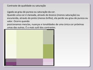 Contraste de qualidade ou saturação
Ligada ao grau de pureza ou saturação da cor.
Quando uma cor é clareada, através do branco (menos saturação) ou
escurecida, através do preto (menos brilho), ela perde seu grau de pureza ou
valor. Ocorre quando
posicionamos mesclas, nuanças e tonalidades de uma única cor próximas
umas das outras. É o mais sutil dos contrastes.
 