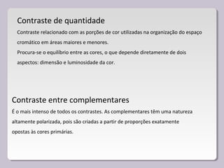 Contraste de quantidade
Contraste relacionado com as porções de cor utilizadas na organização do espaço
cromático em áreas maiores e menores.
Procura-se o equilíbrio entre as cores, o que depende diretamente de dois
aspectos: dimensão e luminosidade da cor.
Contraste entre complementares
É o mais intenso de todos os contrastes. As complementares têm uma natureza
altamente polarizada, pois são criadas a partir de proporções exatamente
opostas às cores primárias.
 