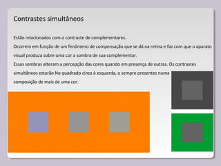 Contrastes simultâneos
Estão relacionados com o contraste de complementares.
Ocorrem em função de um fenômeno de compensação que se dá na retina e faz com que o aparato
visual produza sobre uma cor a sombra de sua complementar.
Essas sombras alteram a percepção das cores quando em presença de outras. Os contrastes
simultâneos estarão No quadrado cinza à esquerda, o sempre presentes numa
composição de mais de uma cor.
 