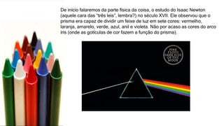 De início falaremos da parte física da coisa, o estudo do Isaac Newton
(aquele cara das “três leis”, lembra?) no século XVII. Ele observou que o
prisma era capaz de dividir um feixe de luz em sete cores: vermelho,
laranja, amarelo, verde, azul, anil e violeta. Não por acaso as cores do arco
íris (onde as gotículas de cor fazem a função do prisma).
 