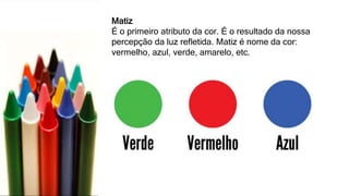 Matiz
É o primeiro atributo da cor. É o resultado da nossa
percepção da luz refletida. Matiz é nome da cor:
vermelho, azul, verde, amarelo, etc.
 