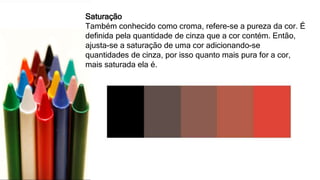 Saturação
Também conhecido como croma, refere-se a pureza da cor. É
definida pela quantidade de cinza que a cor contém. Então,
ajusta-se a saturação de uma cor adicionando-se
quantidades de cinza, por isso quanto mais pura for a cor,
mais saturada ela é.
 