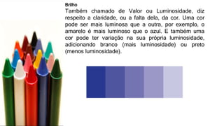 Brilho
Também chamado de Valor ou Luminosidade, diz
respeito a claridade, ou a falta dela, da cor. Uma cor
pode ser mais luminosa que a outra, por exemplo, o
amarelo é mais luminoso que o azul. E também uma
cor pode ter variação na sua própria luminosidade,
adicionando branco (mais luminosidade) ou preto
(menos luminosidade).
 