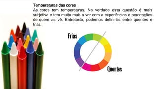 Temperaturas das cores
As cores tem temperaturas. Na verdade essa questão é mais
subjetiva e tem muito mais a ver com a experiências e percepções
de quem as vê. Entretanto, podemos defini-las entre quentes e
frias.
 