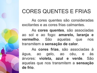 CORES QUENTES E FRIAS
As cores quentes são consideradas
excitantes e as cores frias calmantes.
As cores quentes, são associadas
ao sol e ao fogo: amarelo, laranja e
vermelho. São aquelas que nos
transmitem a sensação de calor.
As cores frias, são associadas à
água, ao gelo, ao céu, e às
árvores: violeta, azul e verde. São
aquelas que nos transmitem a sensação
de frio.
 