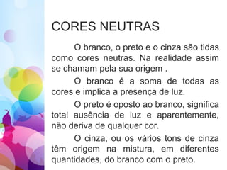 CORES NEUTRAS
O branco, o preto e o cinza são tidas
como cores neutras. Na realidade assim
se chamam pela sua origem .
O branco é a soma de todas as
cores e implica a presença de luz.
O preto é oposto ao branco, significa
total ausência de luz e aparentemente,
não deriva de qualquer cor.
O cinza, ou os vários tons de cinza
têm origem na mistura, em diferentes
quantidades, do branco com o preto.
 