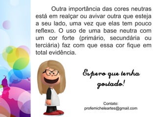 Outra importância das cores neutras
está em realçar ou avivar outra que esteja
a seu lado, uma vez que elas tem pouco
reflexo. O uso de uma base neutra com
um cor forte (primário, secundária ou
terciária) faz com que essa cor fique em
total evidência.
Espero que tenha
gostado!
Contato:
profemicheleartes@gmail.com
 