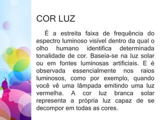 COR LUZ
É a estreita faixa de frequência do
espectro luminoso visível dentro da qual o
olho humano identifica determinada
tonalidade de cor. Baseia-se na luz solar
ou em fontes luminosas artificiais. E é
observada essencialmente nos raios
luminosos, como por exemplo, quando
você vê uma lâmpada emitindo uma luz
vermelha. A cor luz branca solar
representa a própria luz capaz de se
decompor em todas as cores.
 
