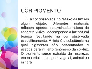 COR PIGMENTO
É a cor observada no reflexo da luz em
algum objeto. Diferentes materiais
refletem apenas determinadas faixas do
espectro visível, decompondo a luz natural
branca resultando na cor observada
especificamente. A tinta é a substância na
qual pigmentos são concentrados e
usados para imitar o fenômeno da cor-luz.
O pigmento surge extraído da natureza,
em materiais de origem vegetal, animal ou
mineral.
 