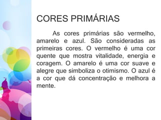 CORES PRIMÁRIAS
As cores primárias são vermelho,
amarelo e azul. São consideradas as
primeiras cores. O vermelho é uma cor
quente que mostra vitalidade, energia e
coragem. O amarelo é uma cor suave e
alegre que simboliza o otimismo. O azul é
a cor que dá concentração e melhora a
mente.
 