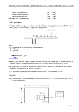 Curso de Concreto Armado (NBR 6118/2003): Estudo das lajes - Professor Jefferson S. Camacho - UNESP
- Com acesso ao público → 3,0 kN/m2
- Sem acesso ao público → 1,5 kN/m2
- Inacessíveis à pessoas → 0,5 kN/m2
e) Forros sem acesso à pessoas → 0,5 kN/m2
Lajes em balanço:
Nas lajes em balanço, que se destinam a sacadas, além das cargas permanentes e acidentais citadas
acima, devem ser considerados os seguintes carregamentos:
Onde:
- q = carga acidental do compartimento que lhe dá acesso;
- H = 0,8 kN/m;
- V = 2,0 kN/m
2.4 Aberturas em Lajes
(item 13.2.5)
Quando forem previstos furos e aberturas em lajes, seu efeito na resistência e na deformação deve ser
verificado quando se tratar de lajes lisas ou cogumelo, respeitando-se os limites impostos na norma.
Os demais tipos de lajes estão dispensados dessa verificação, devendo ser armadas em duas direções e
verificadas, simultaneamente, as seguintes condições:
i) As dimensões da abertura devem corresponder no máximo a 1/10 do menor vão (lx) (ver
Figura 1);
ii) A distância entre a face de uma abertura e uma borda livre da laje deve ser igual ou maior que ¼ do vão,
na direção considerada;
≥1/4Lx
ay
ax
Ly
Lx
≥1/4Ly
ax< Lx/10
ay< Lx/10
10-59
 