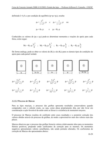 Curso de Concreto Armado (NBR 6118/2003): Estudo das lajes - Professor Jefferson S. Camacho - UNESP
definindo λ=ly/lx e por condição de equilíbrio (p=px+py), resulta:
p =
1+
p e p =
1+
p ou:
p = K .p e p = K .p
x
4
4
y
4
x x y y
λ
λ λ
. .
1
Conhecidos os valores de (px e py) pode-se determinar momentos e reações de apoio para cada
faixa, como segue:
M = K .p.
l
; M = K .p.
l
; R = K .p.
l
; R = K .p.
l
x x
x
2
y y
y
2
x x
x
y y
y
8 8 2 2
De forma análoga, pode-se obter os valores de (Kx) e de (Ky) para os demais tipos de condições de
apoio para cada painel isolado:
4 4 4 4
x x x x x
4 4 4 4
y y y y
4 4 4 4
5. 5. 2.
p = p = p = p = p =
5 2 1 5 1 2 1 1
2 1 1 1
p = p = p = p =
5 2 1 5 1 2 1
p p p p p
p p p p
λ λ λ λ
λ λ λ λ
4
4
λ
λ
λ λ λ λ
+ + + +
+ + + +
+
y
4
1
p =
1
p
λ +
3.2.2.2 Processo de Marcus
Para as lajes maciças, o processo das grelhas apresenta resultados conservadores quando
comparados com o cálculo exato, ou seja, como placa propriamente dita, por não levar em
consideração a ação favorável da união entre as faixas e a existência de momentos torçores.
O processo de Marcus resultou do confronto entre esses resultados e a posterior correção dos
valores obtidos através do processo da grelhas, de modo a aproximá-los mais dos valores reais das
placas.
Marcus observou que o processo das grelhas fornecia valores relativamente altos para os momentos
fletores positivos, propondo então coeficientes de correção para os mesmos. Os momentos
negativos apresentaram valores semelhantes, não sendo portanto alterados. Os coeficientes de
correção de Marcus são apresentados abaixo:
18-59
 