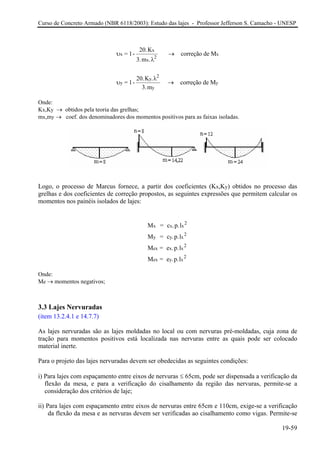 Curso de Concreto Armado (NBR 6118/2003): Estudo das lajes - Professor Jefferson S. Camacho - UNESP
υ
λ
x
x
x
2
x= 1-
20.K
3.m .
correção de M→
υ
λ
y
y
2
y
y= 1-
20.K .
3.m
correção de M→
Onde:
x,Ky → obtidos pela teoria das grelhas;
→ coef. dos denominadores dos momentos positivos para as faixas isoladas.
K
mx,my
Logo, o processo de Marcus fornece, a partir dos coeficientes (Kx,Ky) obtidos no processo das
relhas e dos coeficientes de correção propostos, as seguintes expressões que permitem calcular os
Onde:
e → momentos negativos;
.3 Lajes Nervuradas
as lajes moldadas no local ou com nervuras pré-moldadas, cuja zona de
ação para momentos positivos está localizada nas nervuras entre as quais pode ser colocado
s lajes nervuradas devem ser obedecidas as seguintes condições:
a a verificação da
flexão da mesa, e para a verificação do cisalhamento da região das nervuras, permite-se a
ii) eixos de nervuras entre 65cm e 110cm, exige-se a verificação
da flexão da mesa e as nervuras devem ser verificadas ao cisalhamento como vigas. Permite-se
g
momentos nos painéis isolados de lajes:
M = c .p.l
M = c .p.l
M = e .p.l
M = e .p.l
x x x
2
y y x
2
ex x x
2
ex y x
2
M
3
(item 13.2.4.1 e 14.7.7)
As lajes nervuradas são
tr
material inerte.
Para o projeto da
i) Para lajes com espaçamento entre eixos de nervuras ≤ 65cm, pode ser dispensad
consideração dos critérios de laje;
Para lajes com espaçamento entre
19-59
 