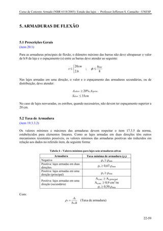Curso de Concreto Armado (NBR 6118/2003): Estudo das lajes - Professor Jefferson S. Camacho - UNESP
5. ARMADURAS DE FLEXÃO
5.1 Prescrições Gerais
(item 20.1)
Para as armaduras principais de flexão, o diâmetro máximo das barras não deve ultrapassar o valor
de h/8 da laje e o espaçamento (s) entre as barras deve atender ao seguinte:
20
2.
cm
s
h
⎧
≤ ⎨
⎩
;
8
laje
l
h
φ ≤
Nas lajes armadas em uma direção, o valor e o espaçamento das armaduras secundárias, ou de
distribuição, deve atender:
. .
.
20%.
33
sdistr sprinc
distr
A A
S cm
≥
≤
No caso de lajes nervuradas, os estribos, quando necessários, não devem ter espaçamento superior a
20 cm.
5.2 Taxa de Armadura
(item 19.3.3.2)
Os valores mínimos e máximos das armaduras devem respeitar o item 17.3.5 da norma,
estabelecidos para elementos lineares. Como as lajes armadas em duas direções têm outros
mecanismos resistentes possíveis, os valores mínimos das armaduras positivas são reduzidos em
relação aos dados no referido item, da seguinte forma:
Tabela 4 – Valores mínimos para lajes sem armaduras ativas
Armadura Taxa mínima de armadura (ρs)
Negativa ρs ≥ ρmin
Positiva: lajes armadas em duas
direções
ρs ≥ 0,67.ρmin
Positiva: lajes armadas em uma
direção (principal)
ρs ≥ ρmin
Positiva: lajes armadas em uma
direção (secundária)
As,sec. ≥ As,principal
As,sec. ≥ 0,9 cm2
/m
ρs ≥ 0,50.ρmin
Com:
.
s
s
w
A
b h
ρ = (Taxa de armadura)
22-59
 