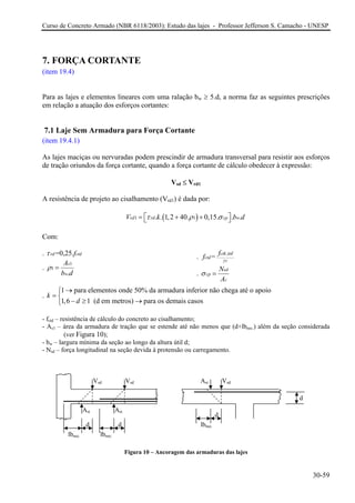 Curso de Concreto Armado (NBR 6118/2003): Estudo das lajes - Professor Jefferson S. Camacho - UNESP
7. FORÇA CORTANTE
(item 19.4)
Para as lajes e elementos lineares com uma ralação bw ≥ 5.d, a norma faz as seguintes prescrições
em relação a atuação dos esforços cortantes:
7.1 Laje Sem Armadura para Força Cortante
(item 19.4.1)
As lajes maciças ou nervuradas podem prescindir de armadura transversal para resistir aos esforços
de tração oriundos da força cortante, quando a força cortante de cálculo obedecer à expressão:
Vsd ≤ Vrd1
A resistência de projeto ao cisalhamento (Vrd1) é dada por:
( )1 1. . 1,2 40. 0,15. . .rd rd cp wV k bτ ρ σ⎡ ⎤= + +⎣ ⎦ d
Com:
. =0,25.rd ctdfτ
.
1
1
.
s
w
A
b d
ρ =
.
,inf
=
ctk
ctd
c
f
f γ
.
sd
cp
c
N
A
σ =
.
1 para elementos onde 50% da armadura inferior não chega até o apoio
1,6 1 (d em metros) para os demais casos
k
d
→⎧
= ⎨
− ≥ →⎩
- fctd – resistência de cálculo do concreto ao cisalhamento;
- As1 – área da armadura de tração que se estende até não menos que (d+lbnec.) além da seção considerada
(ver Figura 10);
- bw – largura mínima da seção ao longo da altura útil d;
- Nsd – força longitudinal na seção devida à protensão ou carregamento.
Vsd Vsd Ast Vsd
Figura 10 – Ancoragem das armaduras das lajes
d
Ast Ast
d
d lbnec.
lbnec.lbnec.
d
30-59
 