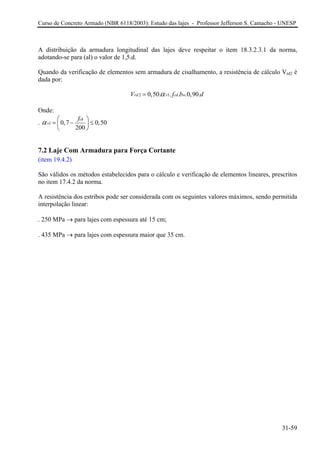 Curso de Concreto Armado (NBR 6118/2003): Estudo das lajes - Professor Jefferson S. Camacho - UNESP
A distribuição da armadura longitudinal das lajes deve respeitar o item 18.3.2.3.1 da norma,
adotando-se para (al) o valor de 1,5.d.
Quando da verificação de elementos sem armadura de cisalhamento, a resistência de cálculo Vrd2 é
dada por:
2 10,50. . . .0,90.rd v cd wV f b dα=
Onde:
. 1 0,7 0,50
200
ck
v
f
α ⎛ ⎞
= − ≤⎜ ⎟
⎝ ⎠
7.2 Laje Com Armadura para Força Cortante
(item 19.4.2)
São válidos os métodos estabelecidos para o cálculo e verificação de elementos lineares, prescritos
no item 17.4.2 da norma.
A resistência dos estribos pode ser considerada com os seguintes valores máximos, sendo permitida
interpolação linear:
. 250 MPa → para lajes com espessura até 15 cm;
. 435 MPa → para lajes com espessura maior que 35 cm.
31-59
 